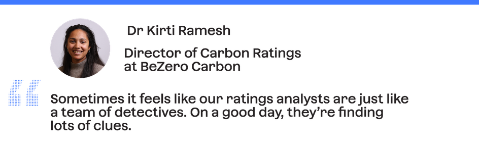 Dr Kirti Ramesh, Director of Carbon Ratings at BeZero Carbon: "Sometimes it feels like our ratings analysts are just like a team of detectives. On a good day, they're finding lots of clues."