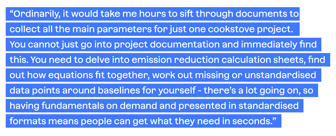 Quote from BeZero Analyst on Project Fundamentals: Quote from BeZero's Analysts on Project Fundamentals: "Ordinarily, it would take me hours to sift through documents to collect all the main parameters for just one cookstove project. You cannot just go into the project documentation and immediately find this. You need to delve into the emission reduction calculation sheets, find out how equation fit together, work out missing or unstandardised data points around baselines for yourself - there's a lot going on, so having fundamentals on demand and presented in standardised formats means people can get what they need in seconds."