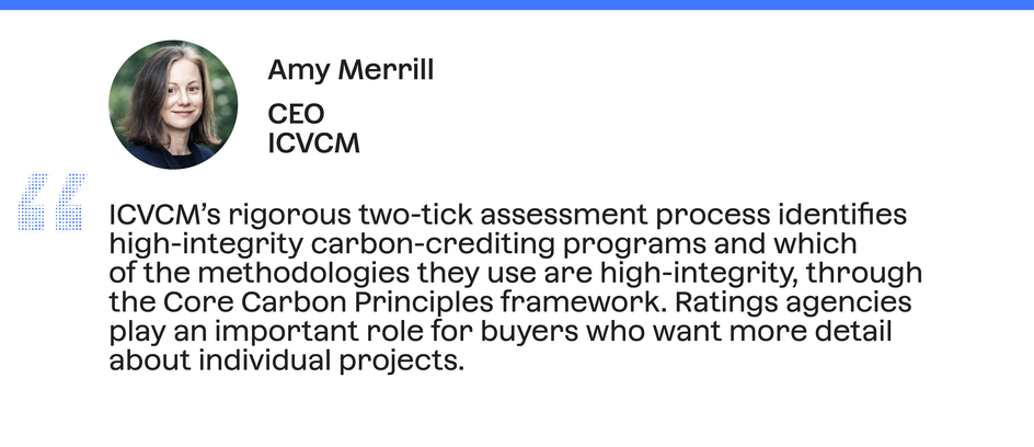 Quote card from Amy Merrill,  CEO at ICVCM: "ICVCM's rigorous two-tick assessment process identifies high-integrity carbon-crediting programs and which of the methodologies they use are high-integrity, through the Core Carbon Principles framework. Ratings agencies play an important role for buyers who want more detail about individual projects."